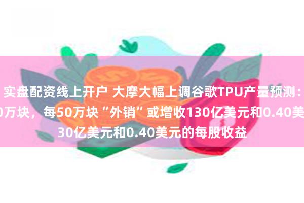 实盘配资线上开户 大摩大幅上调谷歌TPU产量预测：2027年达500万块，每50万块“外销”或增收130亿美元和0.40美元的每股收益