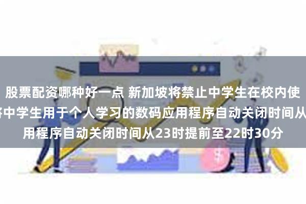 股票配资哪种好一点 新加坡将禁止中学生在校内使用智能手机或手表，将中学生用于个人学习的数码应用程序自动关闭时间从23时提前至22时30分